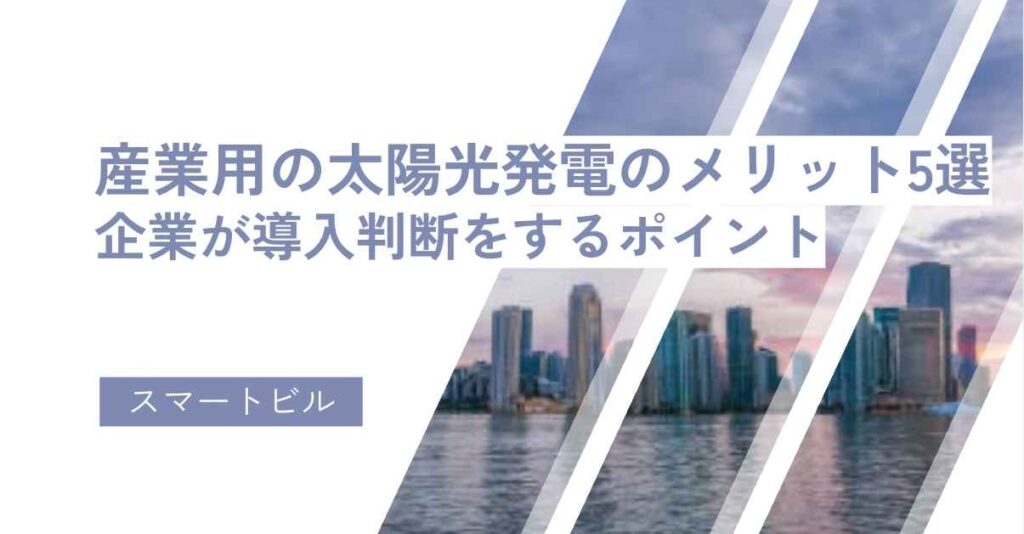 産業用の太陽光発電のメリット5選！企業が導入判断をするポイント